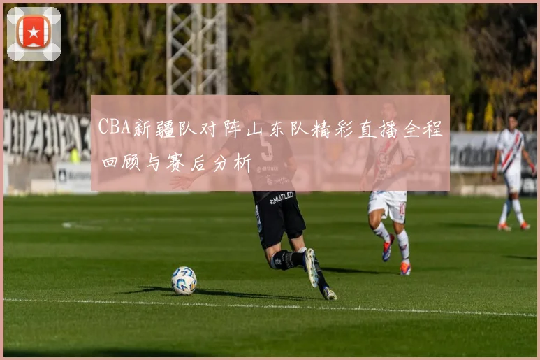 CBA新疆队对阵山东队精彩直播全程回顾与赛后分析